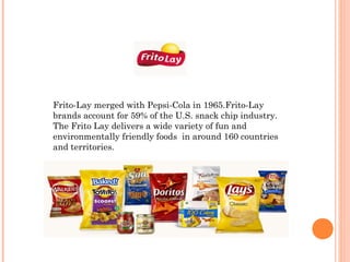 Frito-Lay merged with Pepsi-Cola in 1965.Frito-Lay
brands account for 59% of the U.S. snack chip industry.
The Frito Lay delivers a wide variety of fun and
environmentally friendly foods in around 160 countries
and territories.
 