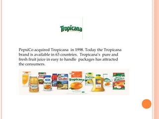 PepsiCo acquired Tropicana in 1998. Today the Tropicana
brand is available in 63 countries. Tropicana’s pure and
fresh fruit juice in easy to handle packages has attracted
the consumers.
 