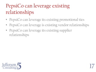 PepsiCo can leverage existing
relationships
• PepsiCo can leverage its existing promotional ties
• PepsiCo can leverage is existing vendor relationships
• PepsiCo can leverage its existing supplier
  relationships




                                                          17
 