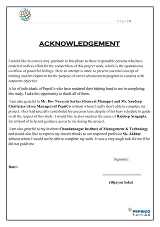P a g e | 1
ACKNOWLEDGEMENT
I would like to convey may gratitude in this phase to those responsible persons who have
rendered endless effort for the competition of this project work, which is the spontaneous
overflow of powerful feelings. Here an attempt is made to present essential concept of
training and development for the purpose of career advancement program in consists with
corporate objective.
A lot of individuals of PepsiCo who have rendered their helping hand to me in completing
this study. I take this opportunity to thank all of them.
I am also grateful to Mr. Dev Narayan Sarkar (General Manager) and Mr. Sandeep
Chatterjee (Area Manager) of PepsiCo without whom I really don‘t able to complete my
project. They had specially contributed his precious time despite of his busy schedule to guide
in all the respect of this study. I would like to also mention the name of Rajdeep Sengupta,
for all kind of help and guidance given to me during the project.
I am also grateful to my institute Chandannagar Institute of Management & Technology
and would also like to express my sincere thanks to our respected professor Sk. Akhtar
without whom I would not be able to complete my work. It was a very tough task for me if he
did not guide me.
Signature:
Date:-
-------------------------------
(Bijayan Saha)
 