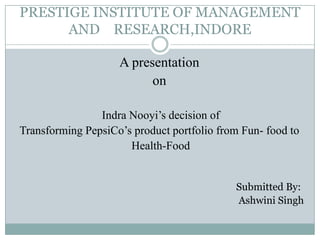 PRESTIGE INSTITUTE OF MANAGEMENT
AND RESEARCH,INDORE
A presentation
on
Indra Nooyi’s decision of
Transforming PepsiCo’s product portfolio from Fun- food to
Health-Food
Submitted By:
Ashwini Singh
 