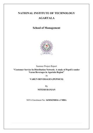 NATIONAL INSTITUTE OF TECHNOLOGY
AGARTALA
School of Management
Summer Project Report
"Customer Service In Distribution Network: A study of PepsiCo under
Varun Beverages in Agartala Region”
At
VARUN BEVERAGES (PEPSICO)
By
NITESH RANJAN
NITA Enrolment No: 16MSOM016 of MBA
 