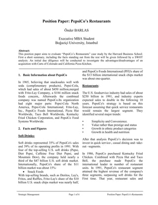      Position Paper: PepsiCo’s Restaurants<br />  Önder BARLAS<br />   Executive MBA Student<br />   Boğaziçi University, Istanbul<br />Abstract: <br />This position paper aims to evaluate “PepsiCo’s Restaurants” case study by the Harvard Business School. First a short summary, including the facts standing out from the rest will be given followed by a SWOT analysis. An initial due diligence will be conducted to investigate the advantages/disadvantages of an acquisition with Carts of Colorado and California Pizza Kitchen. <br />3483416700500<br />,[object Object],In 1965, believing that snacks sales well with soda (complimentary products), Pepsi-Cola, which had sales of about $450 million, merged with Frito-Lay Company, a $184 million snack foods concern,. Afterwards the combined company was named PepsiCo. Its organization had eight major parts: Pepsi-Cola North America, Pepsi-Cola International, Frito-Lay, Inc., PepsiCo Foods International, Pizza Hut Worldwide, Taco Bell Worldwide, Kentucky Fried Chicken Corporation, and PepsiCo Food Systems Worldwide.<br />,[object Object],Soft Drinks:<br />Soft drinks represented 35% of PepsiCo's sales and 39% of its operating profits in 1991. With four of the top-selling U.S. soft drinks (Pepsi, Diet Pepsi, Caffeine Free Diet Pepsi, and Mountain Dew), the company held nearly a third of the $47 billion U.S. soft drink market. Internationally, PepsiCo's share of the $11 billion market was about 15%:<br />,[object Object],With top-selling brands, such as Doritos, Lay's, Fritos, and Ruffles, Frito-Lay's share of the $10 billion U.S. snack chips market was nearly half, and PepsiCo Foods International (PFI)'s share of the $13 billion international snack chips market was about one-quarter.<br /> <br />Restaurants:<br />The U.S. foodservice industry had sales of about $250 billion in 1991, and industry experts expected sales to double in the following 10 years. PepsiCo's strategy is based on this forecast assuming that quick service restaurants would remain the largest segment. They identified several major trends:<br />•Simplicity and Convenience.<br />•Value rather than prestige and status<br />•Growth in ethnic product categories<br />•Growth in health and nutrition <br />After that analysis PepsiCo’s decision was to invest in quick service-, casual dining and- take-out –segments.<br />In 1986, PepsiCo purchased Kentucky Fried Chicken. Combined with Pizza Hut and Taco Bell, the purchase made PepsiCo the international leader in number of restaurant units. In 1991, PepsiCo's restaurant segment attained the highest revenue of the company's three segments, surpassing soft drinks for the First time. That year, restaurant sales and operating profits were 36% and 26% of the total, respectively. <br />,[object Object],First a short SWOT analysis of PepsiCo will be conducted:<br />Strengths:<br />,[object Object]