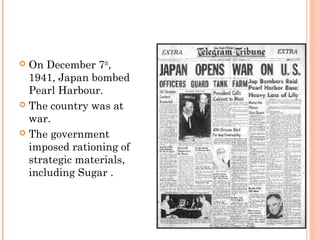  On December 7th
,
1941, Japan bombed
Pearl Harbour.
 The country was at
war.
 The government
imposed rationing of
strategic materials,
including Sugar .
 