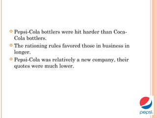  Pepsi-Cola bottlers were hit harder than Coca-
Cola bottlers.
 The rationing rules favored those in business in
longer.
 Pepsi-Cola was relatively a new company, their
quotes were much lower.
 