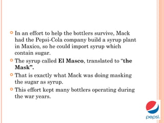  In an effort to help the bottlers survive, Mack
had the Pepsi-Cola company build a syrup plant
in Maxico, so he could import syrup which
contain sugar.
 The syrup called El Masco, translated to “the
Mask”.
 That is exactly what Mack was doing masking
the sugar as syrup.
 This effort kept many bottlers operating during
the war years.
 