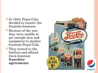  In 1943, Pepsi-Cola
decided to reenter the
fountain business.
 Because of the war,
they were unable to
get enough men and
equipment to market
fountain Pepsi-Cola.
 They turned to the
bottlers and offered
them fountain
franchise
agreements.
 