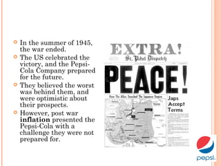  In the summer of 1945,
the war ended.
 The US celebrated the
victory, and the Pepsi-
Cola Company prepared
for the future.
 They believed the worst
was behind them, and
were optimistic about
their prospects.
 However, post war
inflation presented the
Pepsi-Cola with a
challenge they were not
prepared for.
 