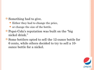  Something had to give.
 Either they had to change the price,
 or change the size of the bottle.
 Pepsi-Cola’s reputation was built on the “big
nickel drink.”
 Some bottlers opted to sell the 12-ounce bottle for
6 cents, while others decided to try to sell a 10-
ounce bottle for a nickel.
 