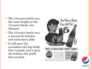  The 10-ounce bottle was
the same height as the
12-ounce bottle, but
slimmer.
 The 10-ounce bottle was
a success for bottlers
and consumers alike.
 It still gave the
consumers the big drink
they wanted, and it gave
the bottlers the profit
they needed.
 