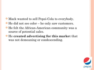  Mack wanted to sell Pepsi-Cola to everybody.
 He did not see color – he only saw customers.
 He felt the African-American community was a
source of potential sales.
 He created advertising for this market that
was not demeaning or condescending.
 