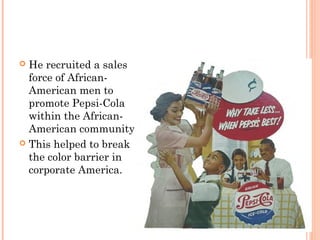  He recruited a sales
force of African-
American men to
promote Pepsi-Cola
within the African-
American community.
 This helped to break
the color barrier in
corporate America.
 