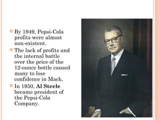  By 1949, Pepsi-Cola
profits were almost
non-existent.
 The lack of profits and
the internal battle
over the price of the
12-ounce bottle caused
many to lose
confidence in Mack.
 In 1950, Al Steele
became president of
the Pepsi-Cola
Company.
 