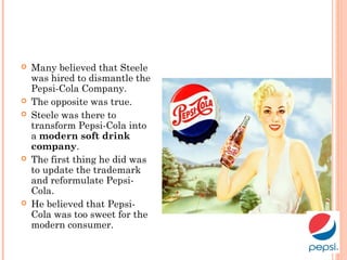  Many believed that Steele
was hired to dismantle the
Pepsi-Cola Company.
 The opposite was true.
 Steele was there to
transform Pepsi-Cola into
a modern soft drink
company.
 The first thing he did was
to update the trademark
and reformulate Pepsi-
Cola.
 He believed that Pepsi-
Cola was too sweet for the
modern consumer.
 