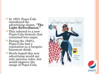 In 1953, Pepsi-Cola
introduced the
advertising slogan, “The
Light Refreshment.”
 This referred to a new
Pepsi-Cola formula that
contained less sugar.
 During the 1940’s,
Pepsi-Cola had a
reputation as a bargain-
basement drink.
 Steele hoped this new
advertising would not
only increase sales, but
would improve the
image of Pepsi-Cola.
 
