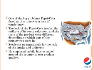  One of the big problems Pepsi-Cola
faced at this time was a lack of
consistency.
 The look of the Pepsi-Cola trucks, the
uniform of its route salesmen, and the
taste of the product were different
depending on which part of the
country you were in.
 Steele set up standards for the look
of the trucks and uniforms.
 He employed mobile labs to travel
around the country to test product
quality.
 