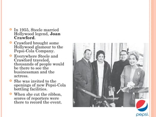  In 1955, Steele married
Hollywood legend, Joan
Crawford.
 Crawford brought some
Hollywood glamour to the
Pepsi-Cola Company.
 Everywhere Steele and
Crawford traveled,
thousands of people would
be there to see the
businessman and the
actress.
 She was invited to the
openings of new Pepsi-Cola
bottling facilities.
 When she cut the ribbon,
scores of reporters were
there to record the event.
 