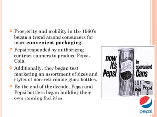  Prosperity and mobility in the 1960’s
began a trend among consumers for
more convenient packaging.
 Pepsi responded by authorizing
contract canners to produce Pepsi-
Cola.
 Additionally, they began test
marketing an assortment of sizes and
styles of non-returnable glass bottles.
 By the end of the decade, Pepsi and
Pepsi bottlers began building their
own canning facilities.
 