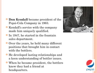  Don Kendall became president of the
Pepsi-Cola Company in 1963.
 Kendall’s service with the company
made him uniquely qualified.
 In 1947, he started in the fountain
sales department.
 Over the years, he held many different
positions that brought him in contact
with the bottlers.
 He developed lasting relationships and
a keen understanding of bottler issues.
 When he became president, the bottlers
knew they had a friend at
headquarters.
 