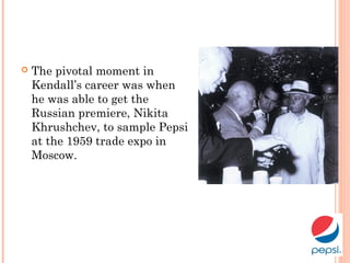  The pivotal moment in
Kendall’s career was when
he was able to get the
Russian premiere, Nikita
Khrushchev, to sample Pepsi
at the 1959 trade expo in
Moscow.
 