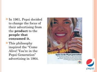  In 1961, Pepsi decided
to change the focus of
their advertising from
the product to the
people that
consumed it.
 This philosophy
inspired the “Come
Alive! You’re in the
Pepsi Generation”
advertising in 1964.
 