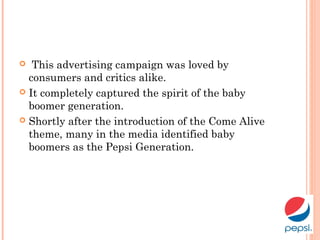  This advertising campaign was loved by
consumers and critics alike.
 It completely captured the spirit of the baby
boomer generation.
 Shortly after the introduction of the Come Alive
theme, many in the media identified baby
boomers as the Pepsi Generation.
 