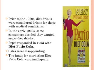  Prior to the 1960s, diet drinks
were considered drinks for those
with medical conditions.
 In the early 1960s, some
consumers decided they wanted
sugar-free drinks.
 Pepsi responded in 1963 with
Diet Patio Cola.
 Sales were disappointing.
 The funds for marketing Diet
Patio Cola were inadequate.
 