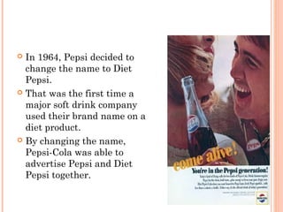  In 1964, Pepsi decided to
change the name to Diet
Pepsi.
 That was the first time a
major soft drink company
used their brand name on a
diet product.
 By changing the name,
Pepsi-Cola was able to
advertise Pepsi and Diet
Pepsi together.
 