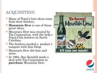 ACQUISITION
 Many of Pepsi’s best ideas come
from their bottlers.
 Mountain Dew is one of those
great ideas.
 Mountain Dew was created by
Tip Corporation, with the help of
Pepsi-Cola bottlers in North
Carolina.
 The bottlers needed a product to
compete with Sun Drop.
 Mountain Dew did that and
more.
 In 1964, Don Kendall made a
deal with Tip Corporation to
purchase Mountain Dew.
 