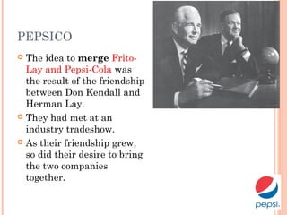 PEPSICO
 The idea to merge Frito-
Lay and Pepsi-Cola was
the result of the friendship
between Don Kendall and
Herman Lay.
 They had met at an
industry tradeshow.
 As their friendship grew,
so did their desire to bring
the two companies
together.
 