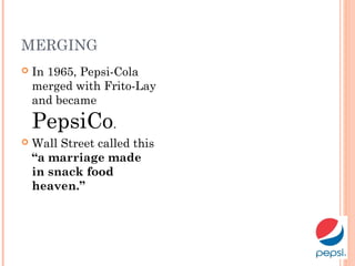 MERGING
 In 1965, Pepsi-Cola
merged with Frito-Lay
and became
PepsiCo.
 Wall Street called this
“a marriage made
in snack food
heaven.”
 