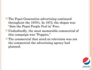  The Pepsi Generation advertising continued
throughout the 1970’s. In 1973, the slogan was
“Join the Pepsi People Feel in’ Free.
 Undoubtedly, the most memorable commercial of
this campaign was “Puppies.”
 The commercial that aired on television was not
the commercial the advertising agency had
planned.
 