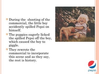  During the shooting of the
commercial, the little boy
accidently spilled Pepsi on
himself.
 The puppies eagerly licked
the spilled Pepsi off the boy,
which caused the boy to
giggle.
 They rewrote the
commercial to incorporate
this scene and as they say,
the rest is history.
 