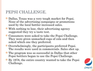 PEPSI CHALLENGE.
 Dallas, Texas was a very tough market for Pepsi.
None of the advertising campaigns or promotions
used by the local bottler increased sales.
 With nothing to lose, their advertising agency
suggested they try a taste test.
 Consumers were asked to take the Pepsi Challenge.
They were given unmarked cups of cola and then
asked which one they preferred.
 Overwhelmingly, the participants preferred Pepsi.
The results were used in commercials. Sales shot up.
 The program was so successful in Dallas that other
Pepsi bottlers began to use the Pepsi Challenge.
 By 1978, the entire country wanted to take the Pepsi
Challenge.
 