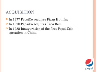 ACQUISITION
 In 1977 PepsiCo acquires Pizza Hut, Inc
 In 1978 PepsiCo acquires Taco Bell
 In 1982 Inauguration of the first Pepsi-Cola
operation in China.
 