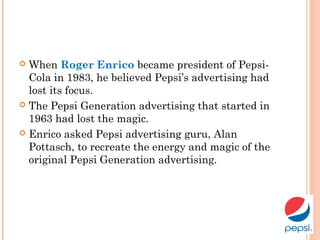  When Roger Enrico became president of Pepsi-
Cola in 1983, he believed Pepsi’s advertising had
lost its focus.
 The Pepsi Generation advertising that started in
1963 had lost the magic.
 Enrico asked Pepsi advertising guru, Alan
Pottasch, to recreate the energy and magic of the
original Pepsi Generation advertising.
 