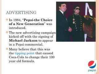 ADVERTISING
 In 1984, “Pepsi-the Choice
of a New Generation” was
introduced.
 The new advertising campaign
kicked off with the signing of
Michael Jackson to appear
in a Pepsi commercial.
 Many believe that this was
the tipping point that caused
Coca-Cola to change their 100
year old formula.
 