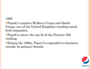 1989
PepsiCo acquires Walkers Crisps and Smith
Crisps, two of the United Kingdom's leading snack
food companies.
PepsiCo enters the top 25 of the Fortune 500
ranking
During the 1990s, Pepsi-Co expanded its business
outside its primary brands. 
 