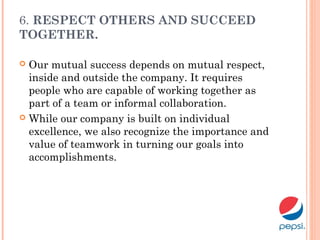 6. RESPECT OTHERS AND SUCCEED
TOGETHER.
 Our mutual success depends on mutual respect,
inside and outside the company. It requires
people who are capable of working together as
part of a team or informal collaboration.
 While our company is built on individual
excellence, we also recognize the importance and
value of teamwork in turning our goals into
accomplishments.
 
