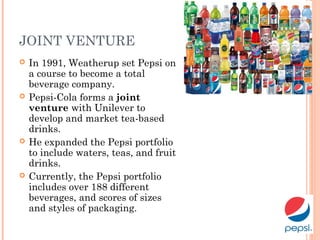JOINT VENTURE
 In 1991, Weatherup set Pepsi on
a course to become a total
beverage company.
 Pepsi-Cola forms a joint
venture with Unilever to
develop and market tea-based
drinks.
 He expanded the Pepsi portfolio
to include waters, teas, and fruit
drinks.
 Currently, the Pepsi portfolio
includes over 188 different
beverages, and scores of sizes
and styles of packaging.
 