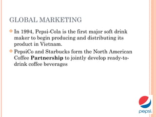 GLOBAL MARKETING
 In 1994, Pepsi-Cola is the first major soft drink
maker to begin producing and distributing its
product in Vietnam.
 PepsiCo and Starbucks form the North American
Coffee Partnership to jointly develop ready-to-
drink coffee beverages
 