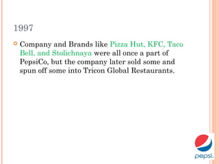 1997
 Company and Brands like Pizza Hut, KFC, Taco
Bell, and Stolichnaya were all once a part of
PepsiCo, but the company later sold some and
spun off some into Tricon Global Restaurants.
 