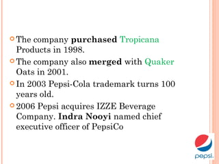  The company purchased Tropicana
Products in 1998.
 The company also merged with Quaker
Oats in 2001.
 In 2003 Pepsi-Cola trademark turns 100
years old.
 2006 Pepsi acquires IZZE Beverage
Company. Indra Nooyi named chief
executive officer of PepsiCo
 