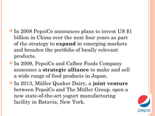  In 2008 PepsiCo announces plans to invest US $1
billion in China over the next four years as part
of the strategy to expand in emerging markets
and broaden the portfolio of locally relevant
products.
 In 2009, PepsiCo and Calbee Foods Company
announce a strategic alliance to make and sell
a wide range of food products in Japan.
 In 2013, Müller Quaker Dairy, a joint venture
between PepsiCo and The Müller Group, open a
new state-of-the-art yogurt manufacturing
facility in Batavia, New York.
 