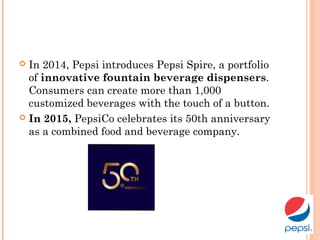  In 2014, Pepsi introduces Pepsi Spire, a portfolio
of innovative fountain beverage dispensers.
Consumers can create more than 1,000
customized beverages with the touch of a button.
 In 2015, PepsiCo celebrates its 50th anniversary
as a combined food and beverage company.
 
