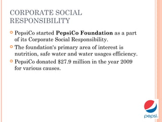 CORPORATE SOCIAL
RESPONSIBILITY
 PepsiCo started PepsiCo Foundation as a part
of its Corporate Social Responsibility.
 The foundation's primary area of interest is
nutrition, safe water and water usages efficiency.
 PepsiCo donated $27.9 million in the year 2009
for various causes.
 