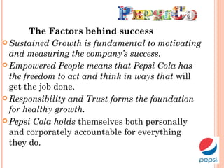The Factors behind success
 Sustained Growth is fundamental to motivating
and measuring the company’s success.
 Empowered People means that Pepsi Cola has
the freedom to act and think in ways that will
get the job done.
 Responsibility and Trust forms the foundation
for healthy growth.
 Pepsi Cola holds themselves both personally
and corporately accountable for everything
they do.
 