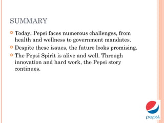 SUMMARY
 Today, Pepsi faces numerous challenges, from
health and wellness to government mandates.
 Despite these issues, the future looks promising.
 The Pepsi Spirit is alive and well. Through
innovation and hard work, the Pepsi story
continues.
 