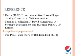REFERENCE
 Porter (1979), “How Competitive Forces Shape
Strategy,” Harvard Business Review.
 Thomas L. Wheelen, J. David Hunger(2011), “
Strategic Management and Business Policy”, 13th
Edition.
 http://www.pepsico.com/
 The Pepsi- Cola Story by Bob Stoddard (2013)
 