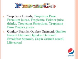 4. Tropicana Brands, Tropicana Pure
Premium juices, Tropicana Twister juice
drinks, Tropicana Smoothies, Tropicana
Pure Tropics juices.
5. Quaker Brands, Quaker Oatmeal, Quaker
Instant Oatmeal, Quaker Oatmeal
Breakfast Squares, Cap‘n Crunch cereal,
Life cereal 
 
